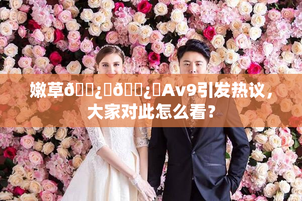 嫩草🌿‌🌿‌Av9引发热议，大家对此怎么看？