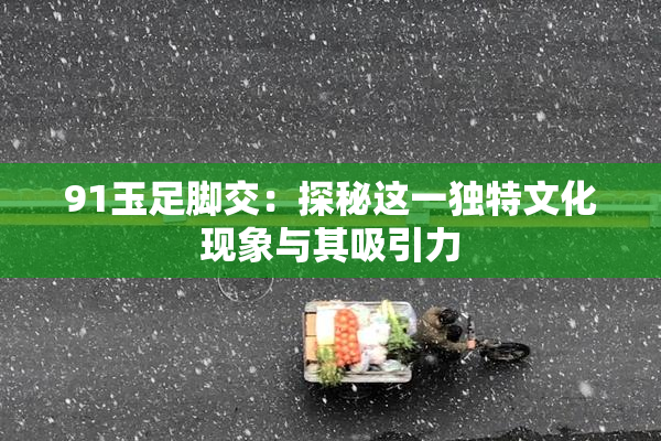 91玉足脚交：探秘这一独特文化现象与其吸引力