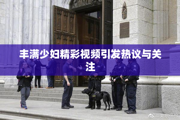 丰满少妇精彩视频引发热议与关注