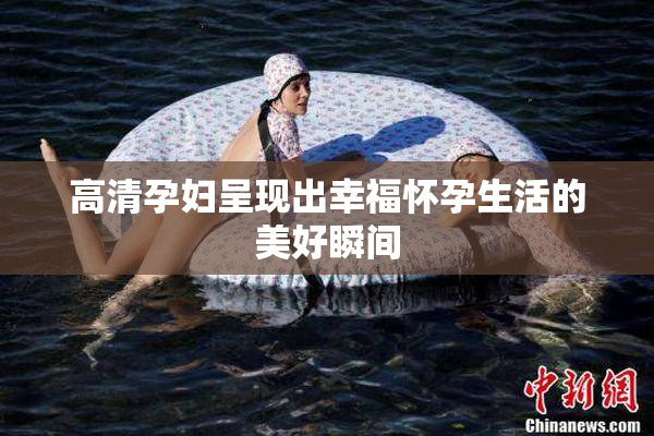 高清孕妇呈现出幸福怀孕生活的美好瞬间