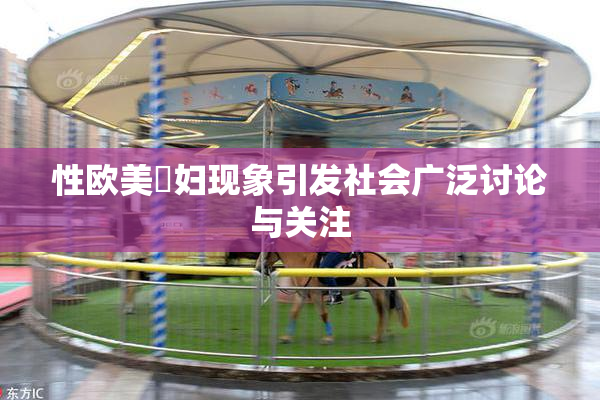 性欧美婬妇现象引发社会广泛讨论与关注