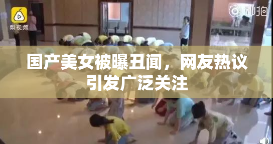 国产美女被曝丑闻，网友热议引发广泛关注
