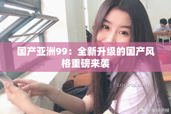国产亚洲99：全新升级的国产风格重磅来袭