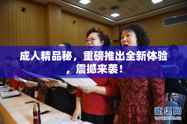 成人精品秘，重磅推出全新体验，震撼来袭！
