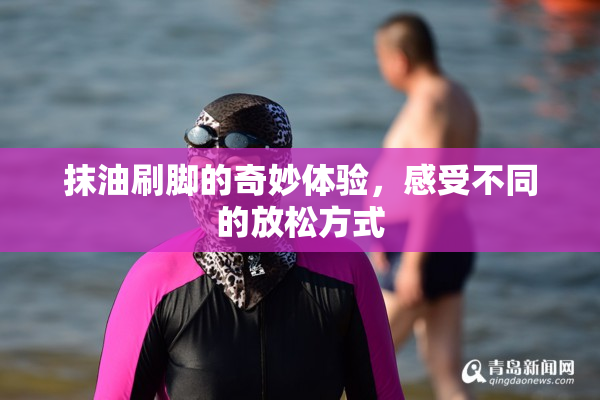 抹油刷脚的奇妙体验，感受不同的放松方式