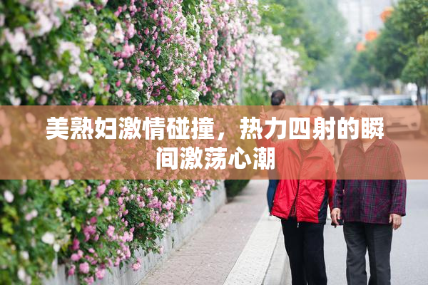 美熟妇激情碰撞，热力四射的瞬间激荡心潮