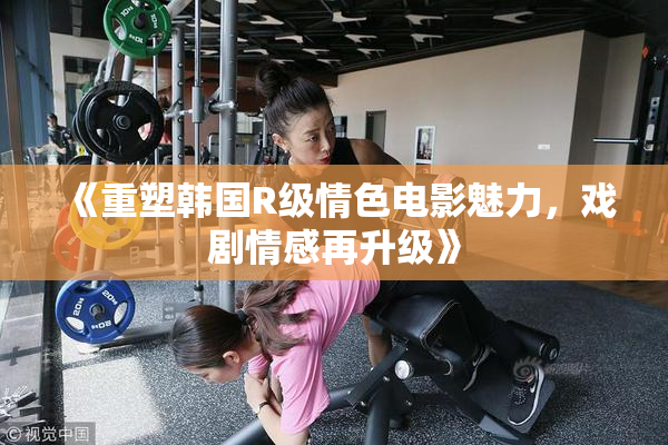 《重塑韩国R级情色电影魅力，戏剧情感再升级》