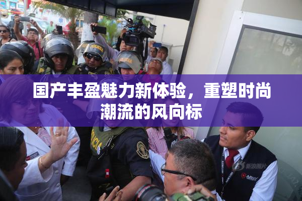 国产丰盈魅力新体验，重塑时尚潮流的风向标