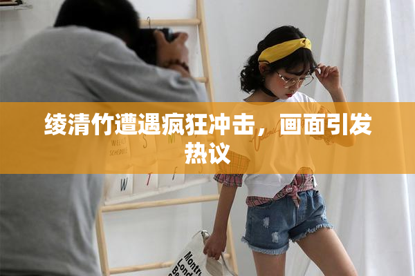 绫清竹遭遇疯狂冲击，画面引发热议