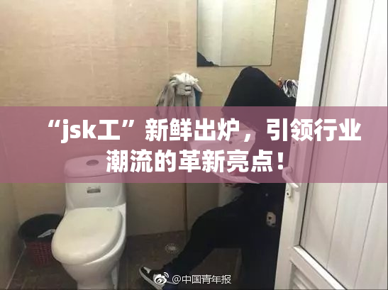 “jsk工”新鲜出炉，引领行业潮流的革新亮点！