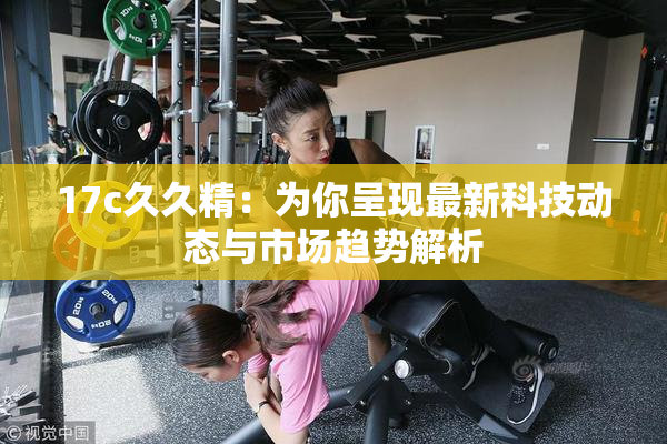 17c久久精：为你呈现最新科技动态与市场趋势解析