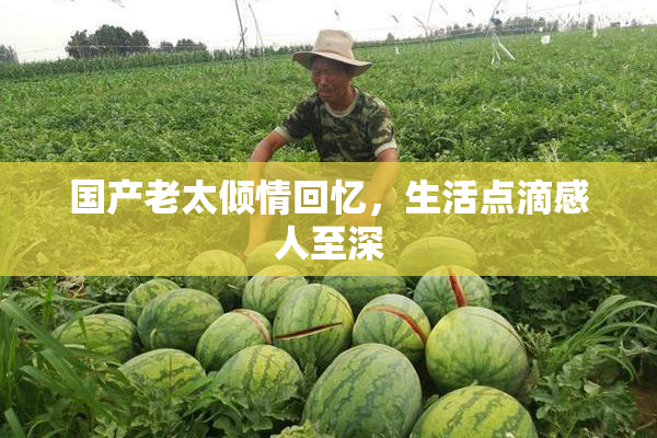 国产老太倾情回忆，生活点滴感人至深