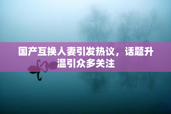 国产互换人妻引发热议，话题升温引众多关注