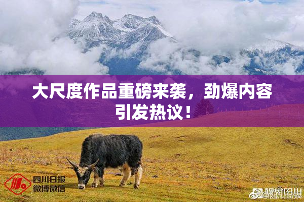 大尺度作品重磅来袭，劲爆内容引发热议！