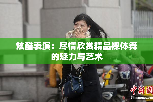 炫酷表演：尽情欣赏精品裸体舞的魅力与艺术