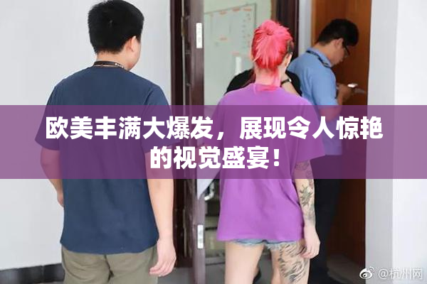 欧美丰满大爆发，展现令人惊艳的视觉盛宴！