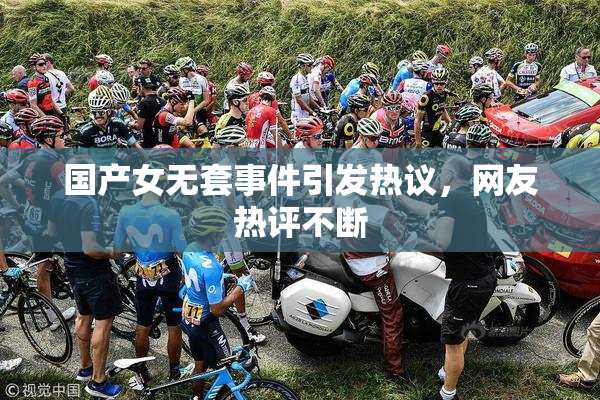 国产女无套事件引发热议，网友热评不断