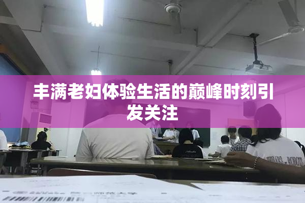 丰满老妇体验生活的巅峰时刻引发关注