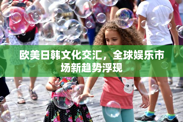 欧美日韩文化交汇，全球娱乐市场新趋势浮现