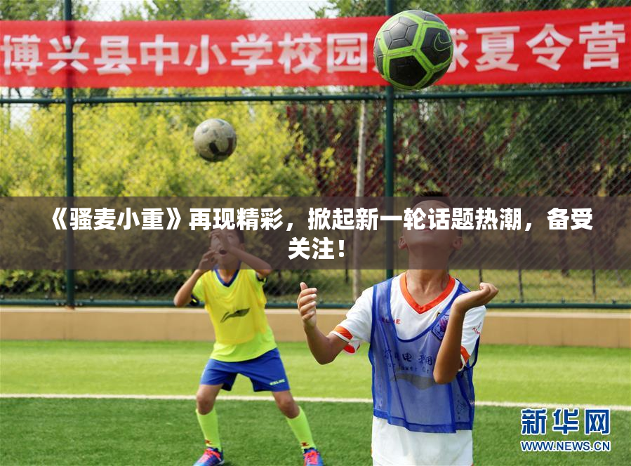 《骚麦小重》再现精彩，掀起新一轮话题热潮，备受关注！