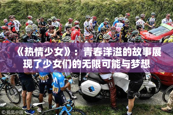 《热情少女》：青春洋溢的故事展现了少女们的无限可能与梦想
