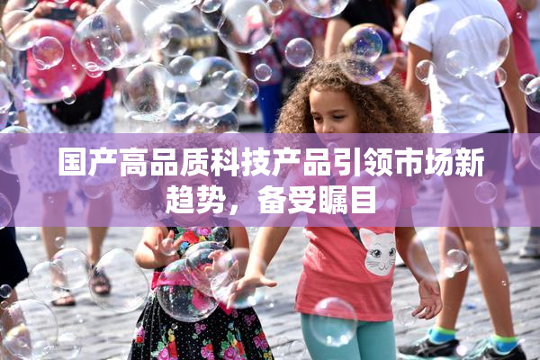 国产高品质科技产品引领市场新趋势，备受瞩目