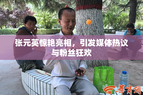张元英惊艳亮相，引发媒体热议与粉丝狂欢