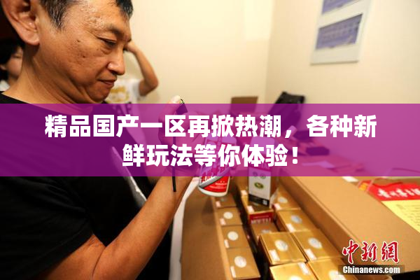 精品国产一区再掀热潮，各种新鲜玩法等你体验！