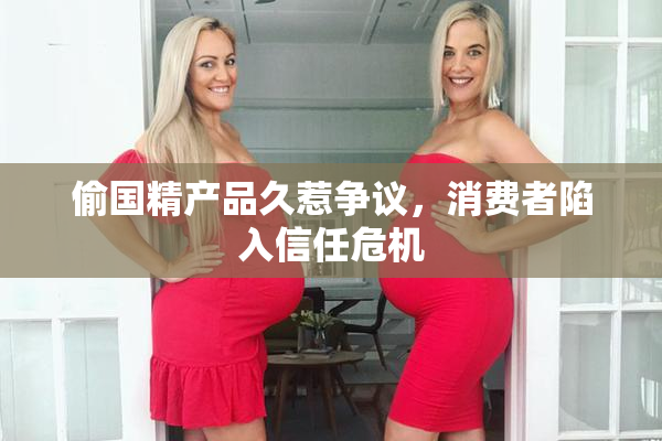 偷国精产品久惹争议，消费者陷入信任危机