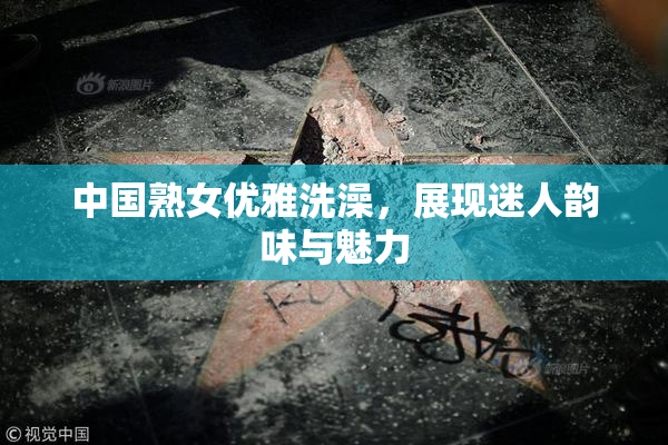 中国熟女优雅洗澡，展现迷人韵味与魅力