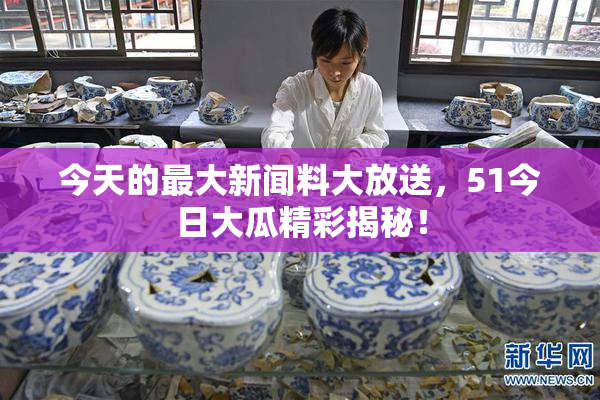 今天的最大新闻料大放送，51今日大瓜精彩揭秘！