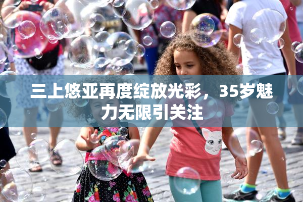 三上悠亚再度绽放光彩，35岁魅力无限引关注