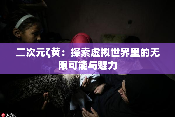 二次元ζ黄：探索虚拟世界里的无限可能与魅力