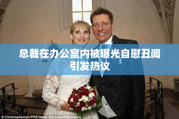 总裁在办公室内被曝光自慰丑闻引发热议