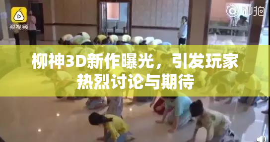 柳神3D新作曝光，引发玩家热烈讨论与期待