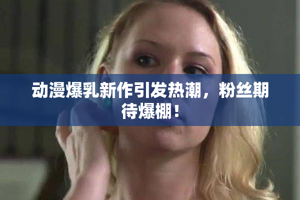 动漫爆乳新作引发热潮，粉丝期待爆棚！