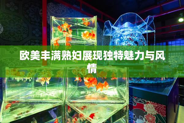 欧美丰满熟妇展现独特魅力与风情
