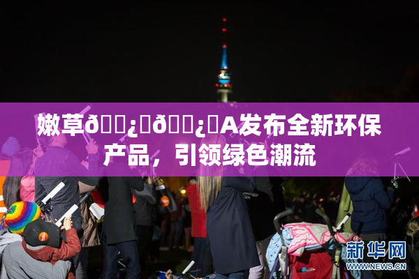 嫩草🌿‌🌿‌A发布全新环保产品，引领绿色潮流