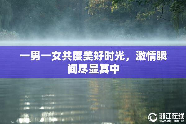 一男一女共度美好时光，激情瞬间尽显其中