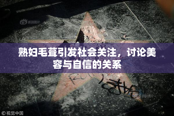 熟妇毛葺引发社会关注，讨论美容与自信的关系