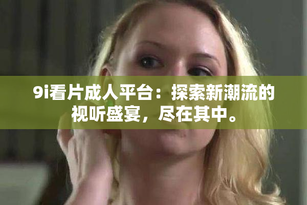 9i看片成人平台：探索新潮流的视听盛宴，尽在其中。
