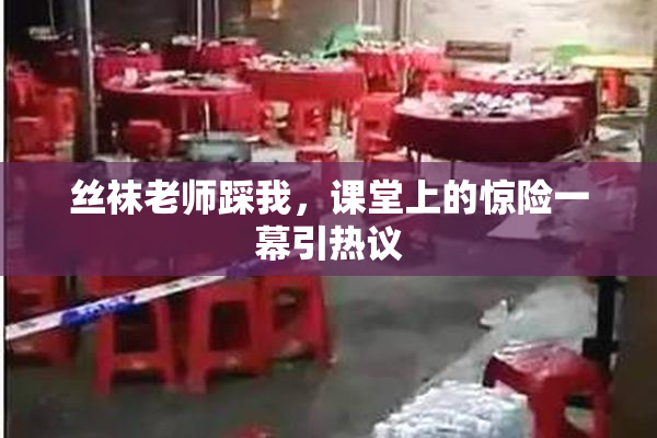 丝袜老师踩我，课堂上的惊险一幕引热议
