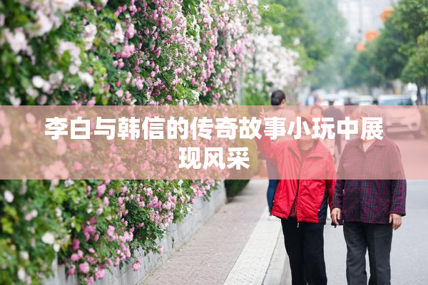 李白与韩信的传奇故事小玩中展现风采