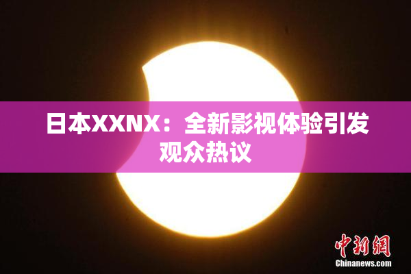 日本XXNX：全新影视体验引发观众热议