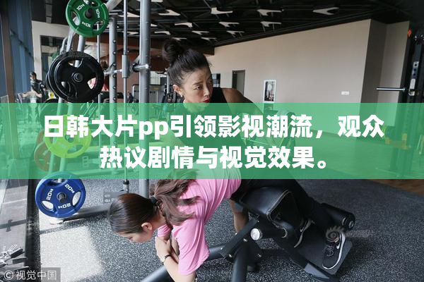 日韩大片pp引领影视潮流，观众热议剧情与视觉效果。