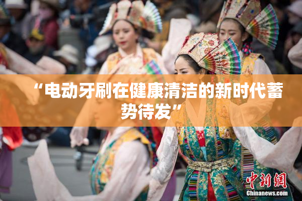 “电动牙刷在健康清洁的新时代蓄势待发”