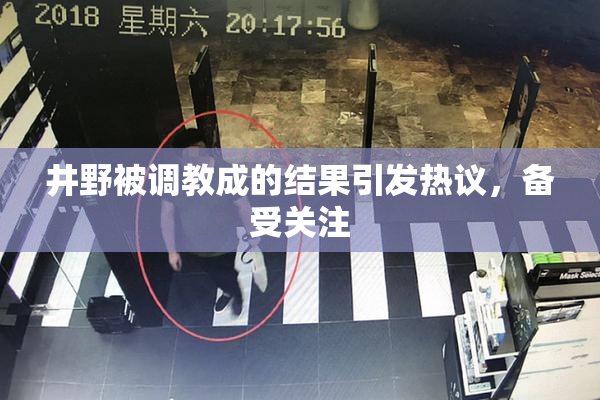 井野被调教成的结果引发热议，备受关注