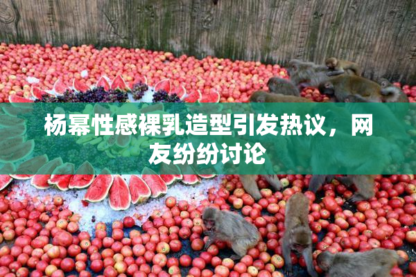 杨幂性感裸乳造型引发热议，网友纷纷讨论