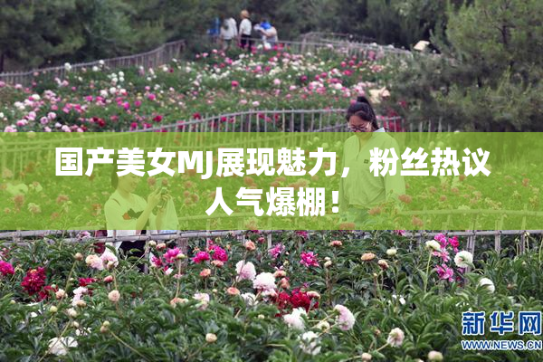 国产美女MJ展现魅力，粉丝热议人气爆棚！