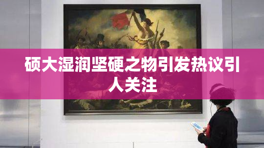 硕大湿润坚硬之物引发热议引人关注
